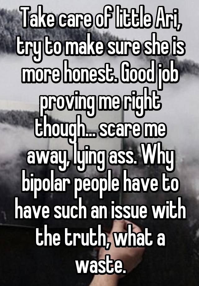 Take care of little Ari, try to make sure she is more honest. Good job proving me right though... scare me away, lying ass. Why bipolar people have to have such an issue with the truth, what a waste.