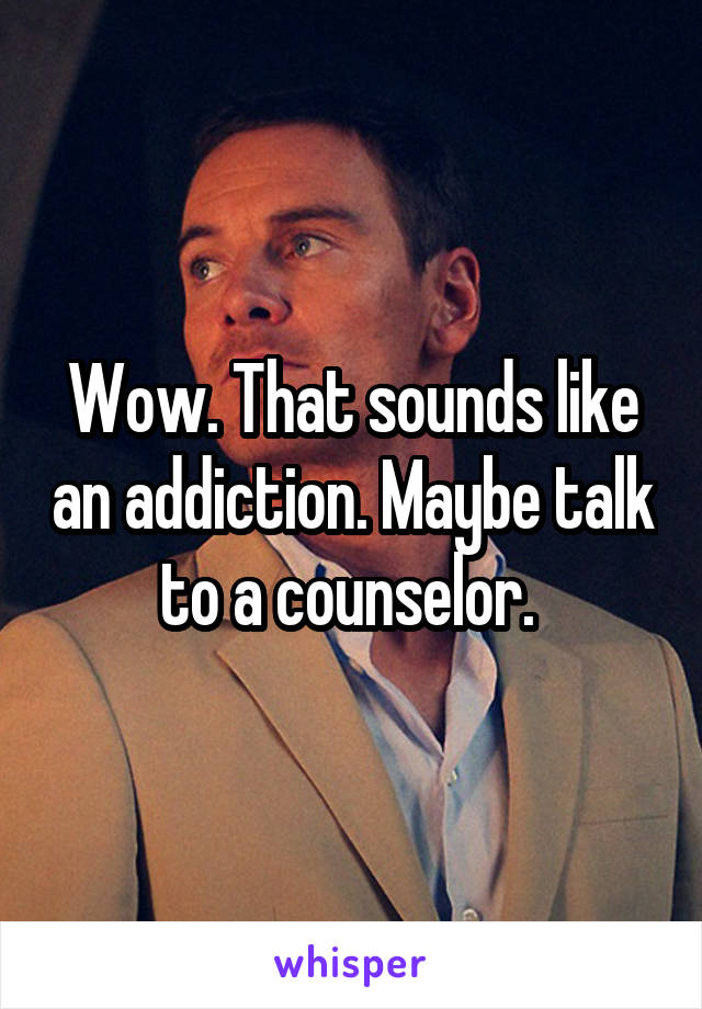 Wow. That sounds like an addiction. Maybe talk to a counselor. 