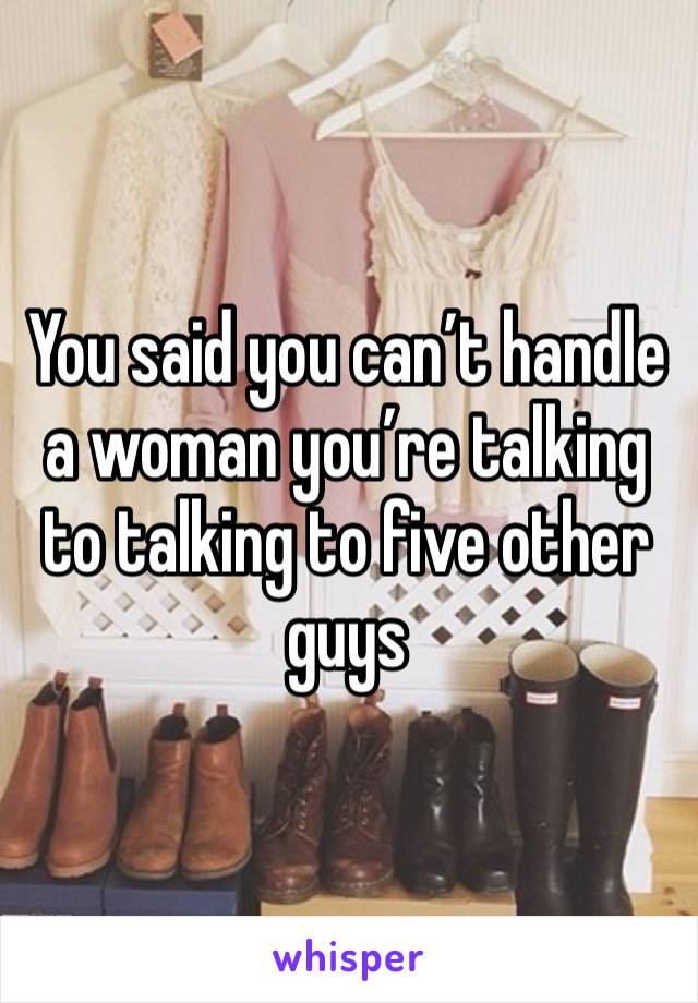 You said you can’t handle a woman you’re talking to talking to five other guys 