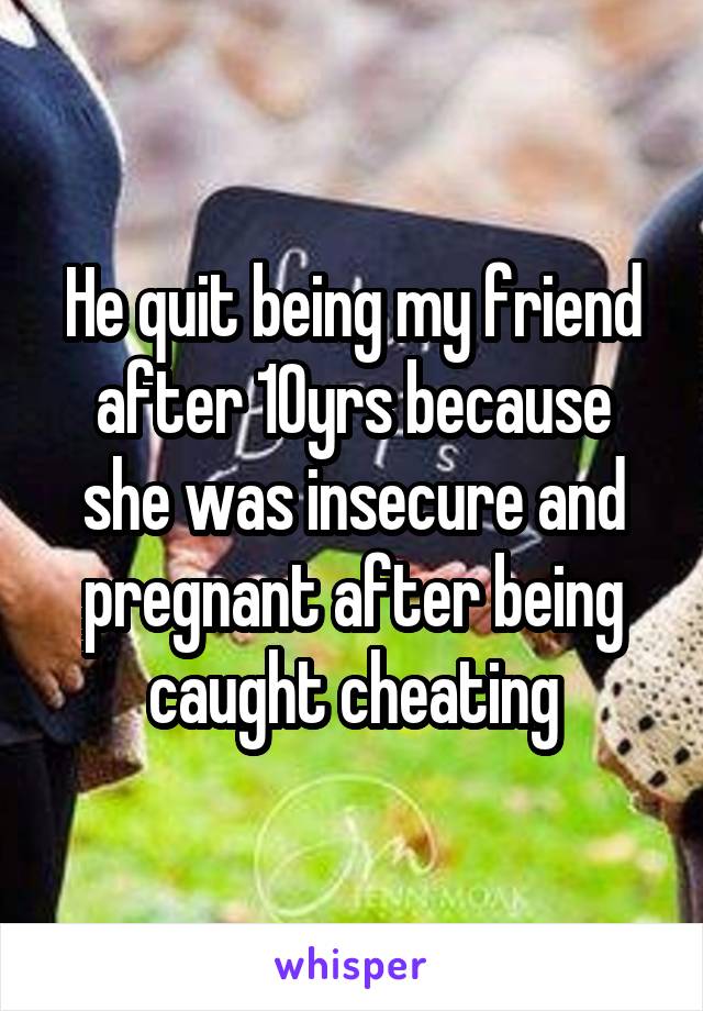 He quit being my friend after 10yrs because she was insecure and pregnant after being caught cheating