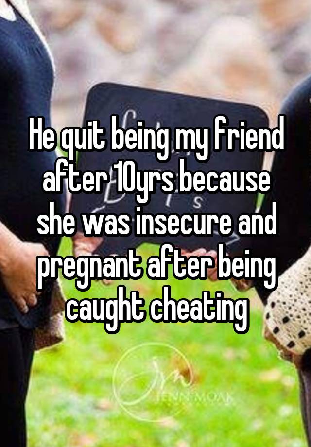 He quit being my friend after 10yrs because she was insecure and pregnant after being caught cheating