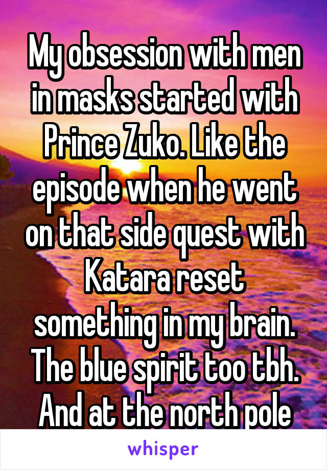 My obsession with men in masks started with Prince Zuko. Like the episode when he went on that side quest with Katara reset something in my brain. The blue spirit too tbh. And at the north pole