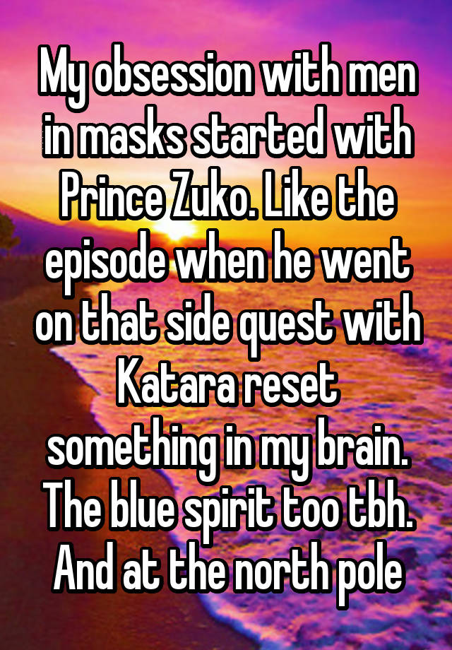 My obsession with men in masks started with Prince Zuko. Like the episode when he went on that side quest with Katara reset something in my brain. The blue spirit too tbh. And at the north pole