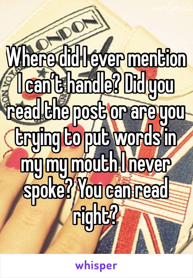 Where did I ever mention I can’t handle? Did you read the post or are you trying to put words in my my mouth I never spoke? You can read right?