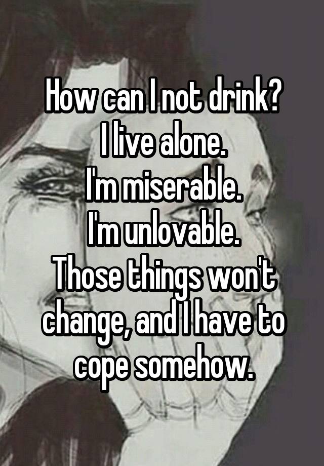 How can I not drink?
I live alone.
I'm miserable.
I'm unlovable.
Those things won't change, and I have to cope somehow.