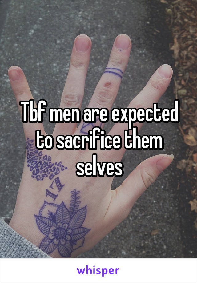 Tbf men are expected to sacrifice them selves