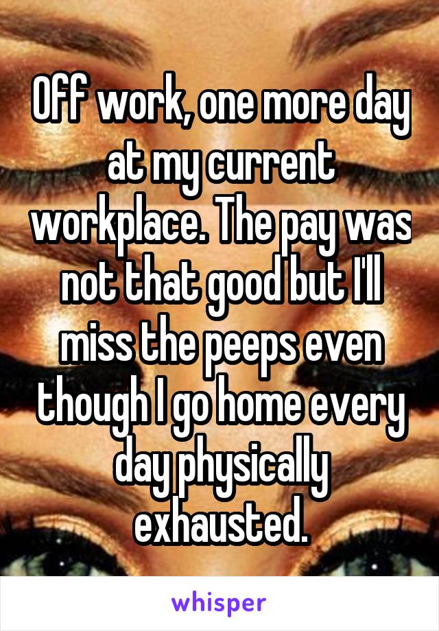 Off work, one more day at my current workplace. The pay was not that good but I'll miss the peeps even though I go home every day physically exhausted.