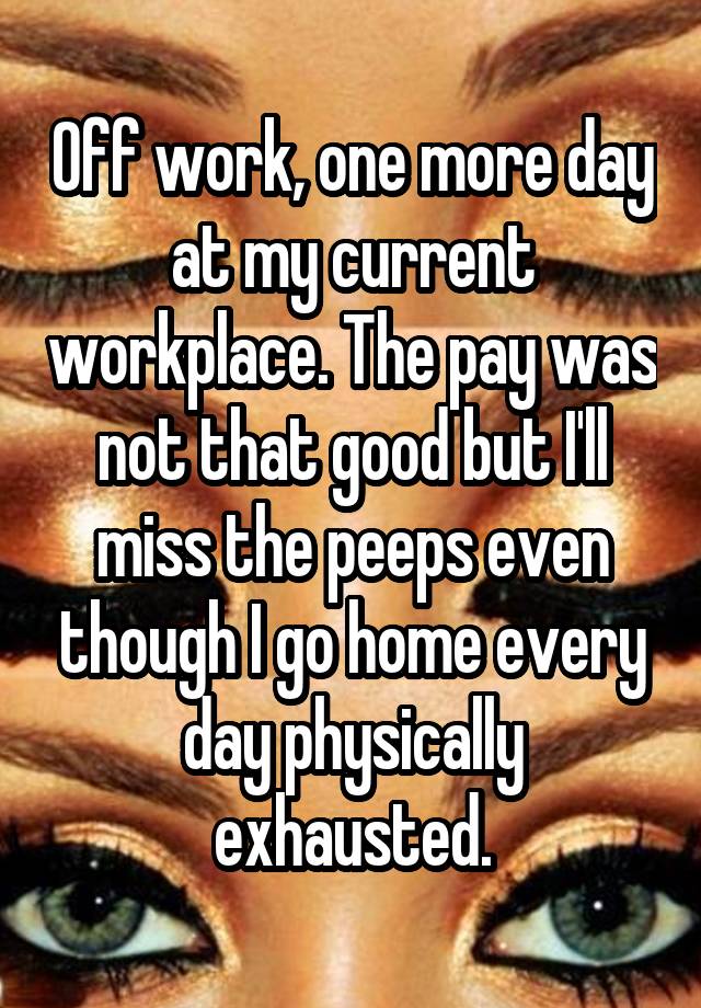 Off work, one more day at my current workplace. The pay was not that good but I'll miss the peeps even though I go home every day physically exhausted.