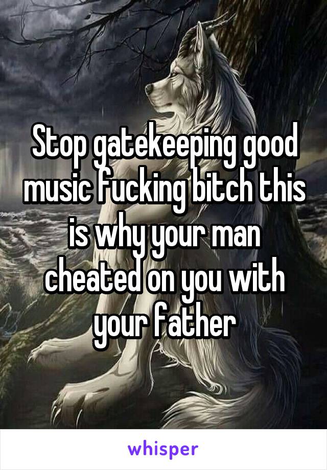 Stop gatekeeping good music fucking bitch this is why your man cheated on you with your father