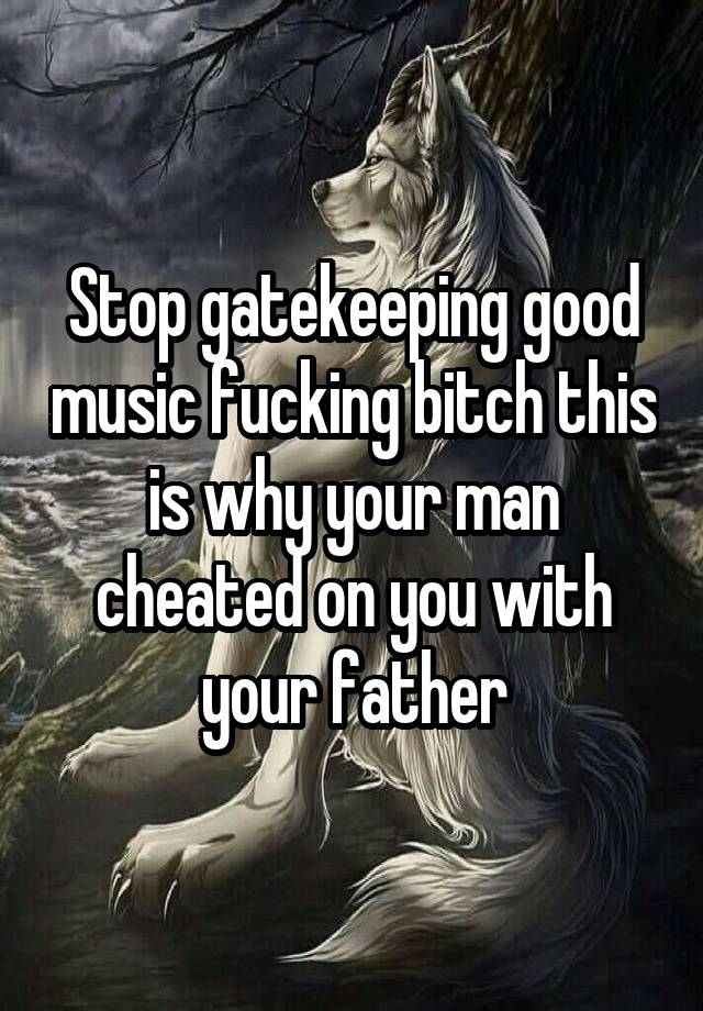 Stop gatekeeping good music fucking bitch this is why your man cheated on you with your father