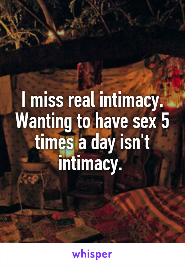 I miss real intimacy. Wanting to have sex 5 times a day isn't intimacy. 