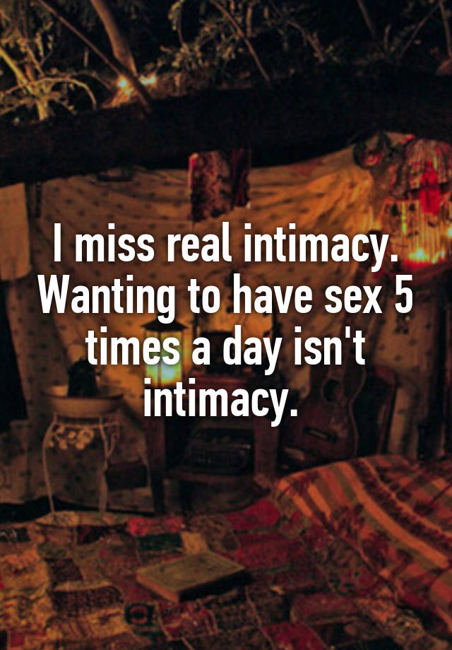 I miss real intimacy. Wanting to have sex 5 times a day isn't intimacy. 