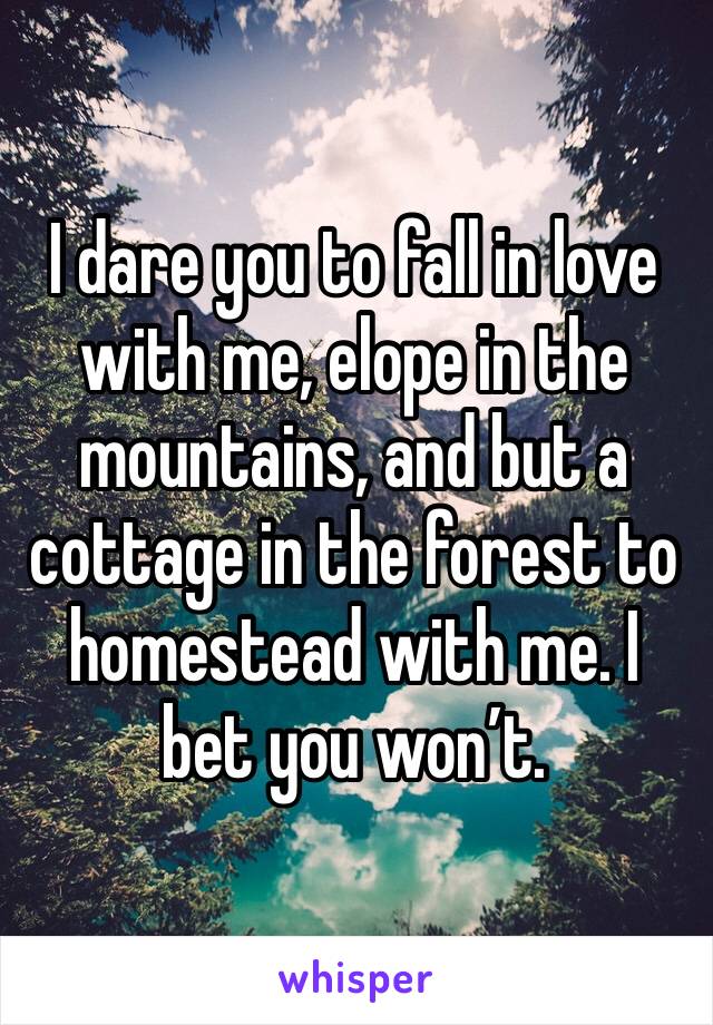 I dare you to fall in love with me, elope in the mountains, and but a cottage in the forest to homestead with me. I bet you won’t. 