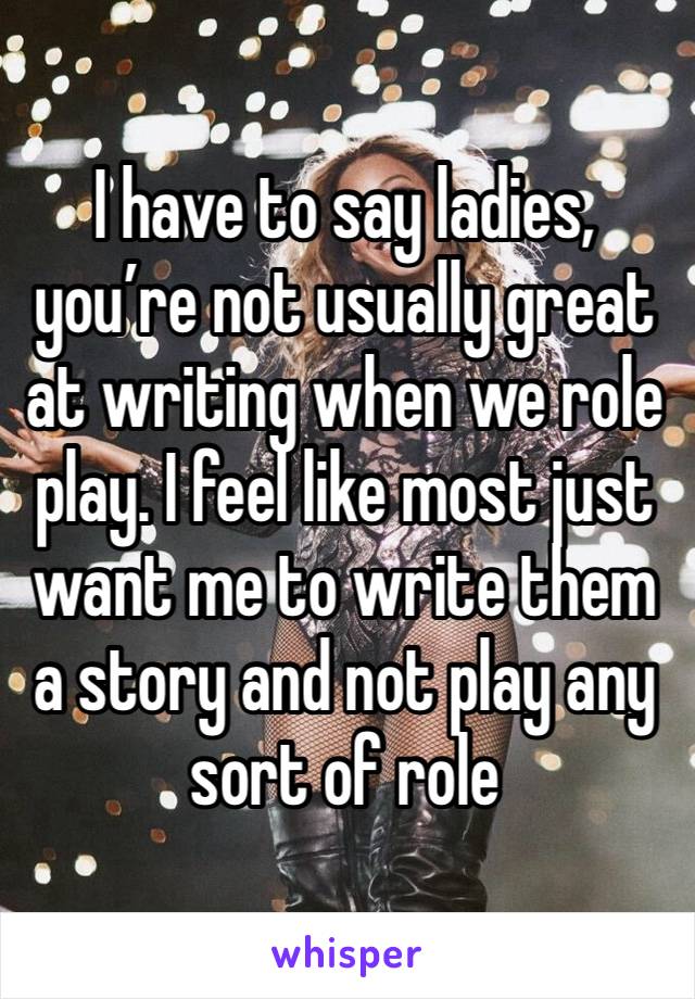 I have to say ladies, you’re not usually great at writing when we role play. I feel like most just want me to write them a story and not play any sort of role 