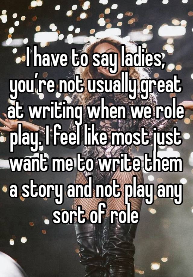 I have to say ladies, you’re not usually great at writing when we role play. I feel like most just want me to write them a story and not play any sort of role 