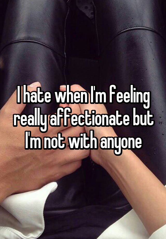 I hate when I'm feeling really affectionate but I'm not with anyone