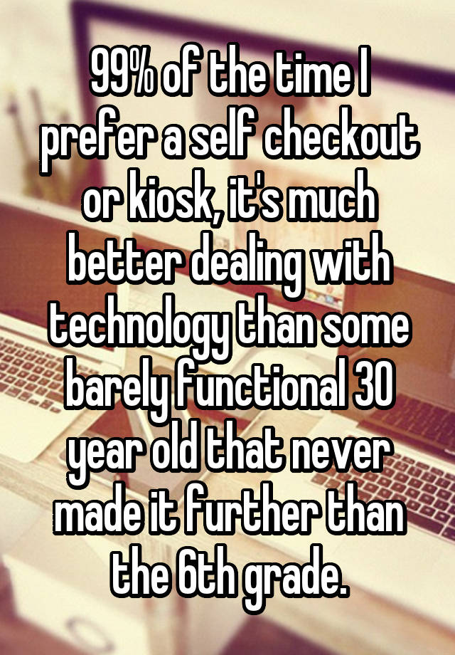 99% of the time I prefer a self checkout or kiosk, it's much better dealing with technology than some barely functional 30 year old that never made it further than the 6th grade.