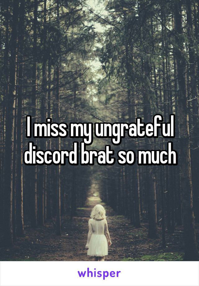 I miss my ungrateful discord brat so much