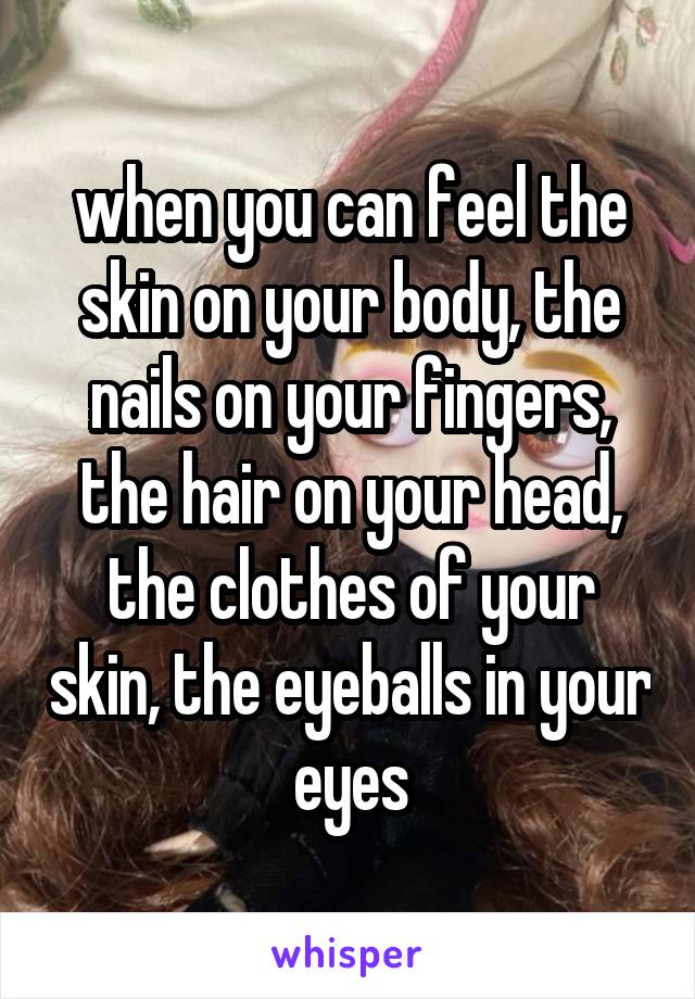 when you can feel the skin on your body, the nails on your fingers, the hair on your head, the clothes of your skin, the eyeballs in your eyes