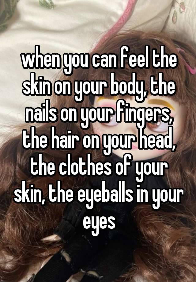 when you can feel the skin on your body, the nails on your fingers, the hair on your head, the clothes of your skin, the eyeballs in your eyes