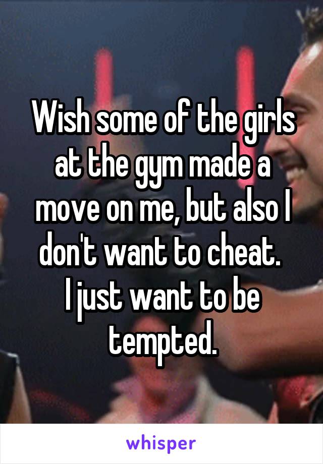 Wish some of the girls at the gym made a move on me, but also I don't want to cheat. 
I just want to be tempted.