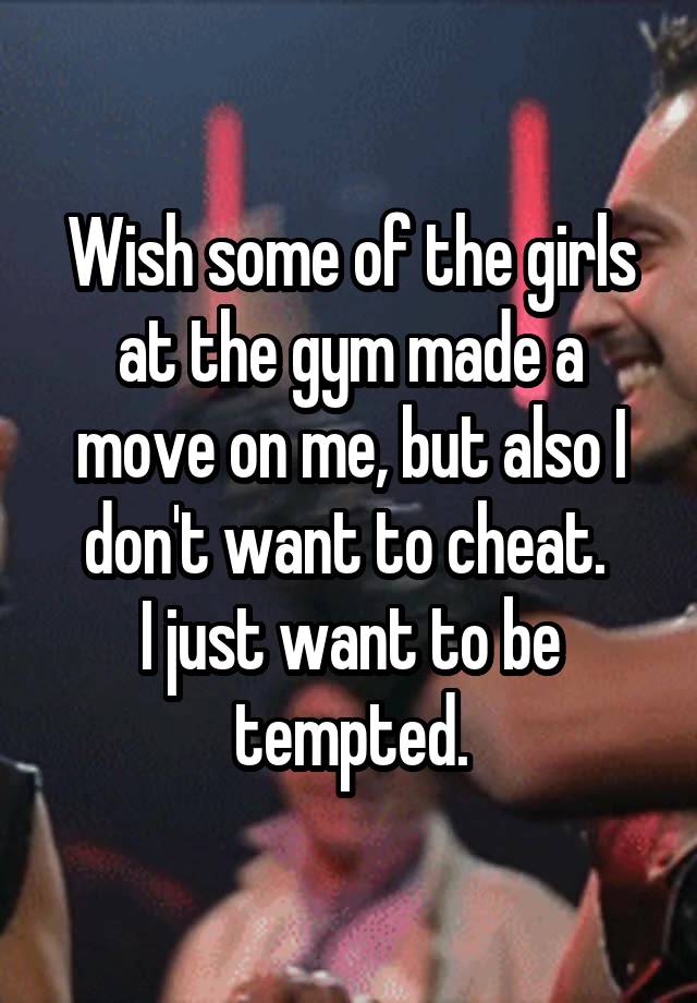 Wish some of the girls at the gym made a move on me, but also I don't want to cheat. 
I just want to be tempted.