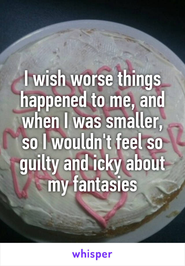 I wish worse things happened to me, and when I was smaller, so I wouldn't feel so guilty and icky about my fantasies