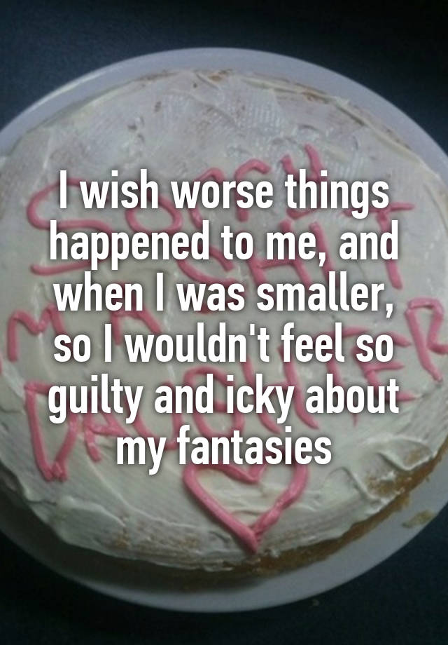 I wish worse things happened to me, and when I was smaller, so I wouldn't feel so guilty and icky about my fantasies