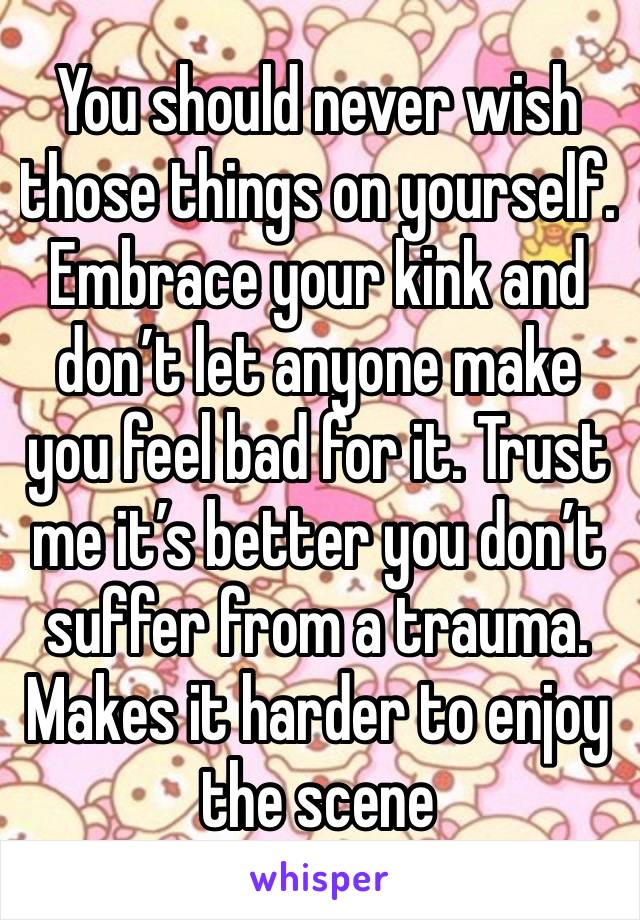 You should never wish those things on yourself. Embrace your kink and don’t let anyone make you feel bad for it. Trust me it’s better you don’t suffer from a trauma. Makes it harder to enjoy the scene