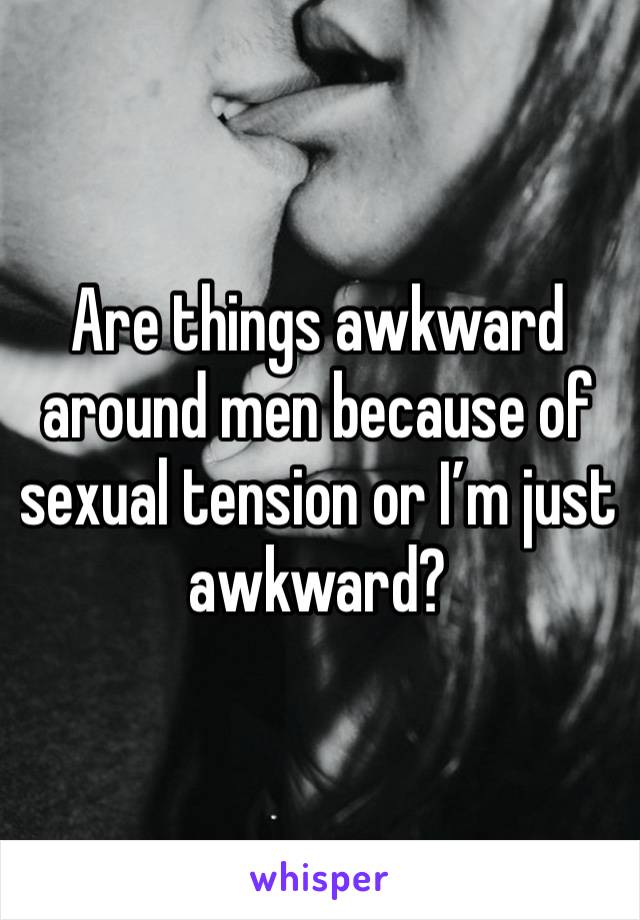 Are things awkward around men because of sexual tension or I’m just awkward?