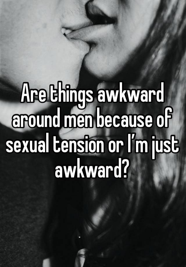 Are things awkward around men because of sexual tension or I’m just awkward?