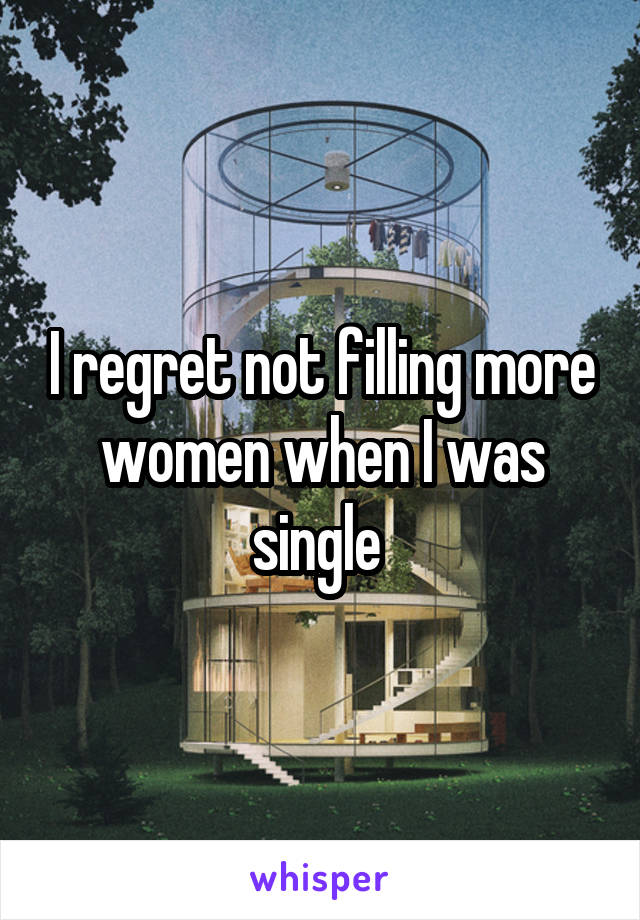 I regret not filling more women when I was single 