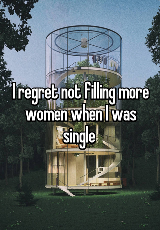 I regret not filling more women when I was single 