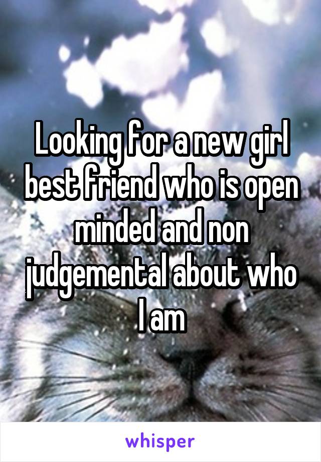 Looking for a new girl best friend who is open minded and non judgemental about who I am