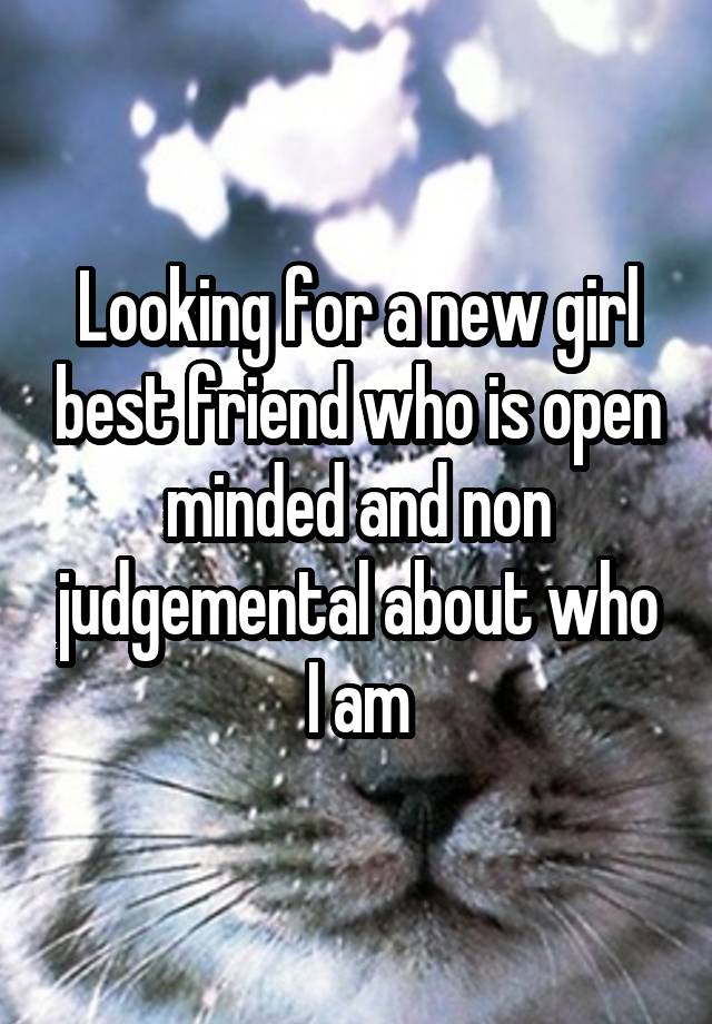 Looking for a new girl best friend who is open minded and non judgemental about who I am