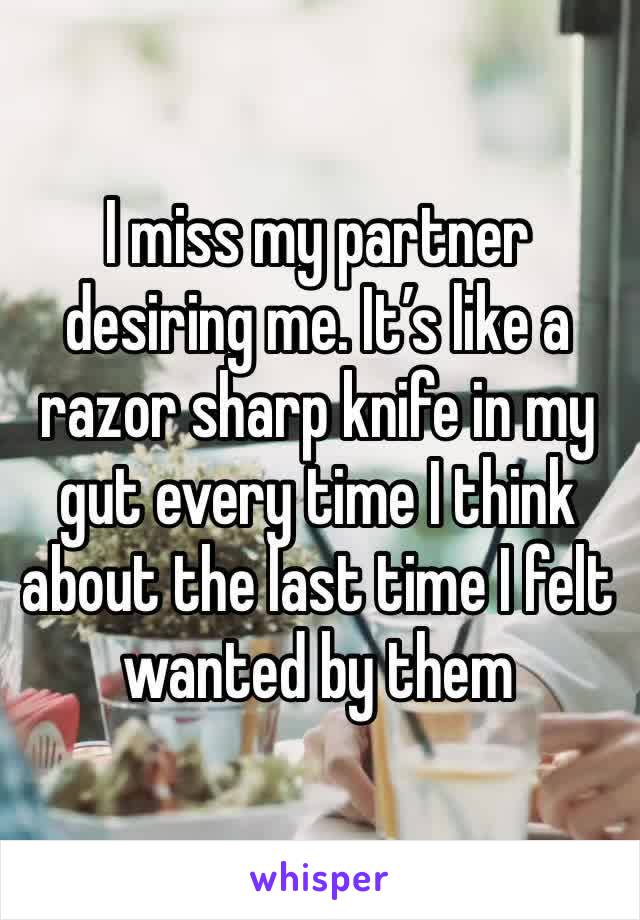 I miss my partner desiring me. It’s like a razor sharp knife in my gut every time I think about the last time I felt wanted by them 