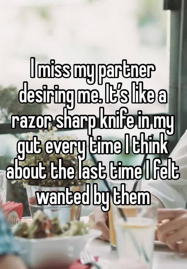 I miss my partner desiring me. It’s like a razor sharp knife in my gut every time I think about the last time I felt wanted by them 