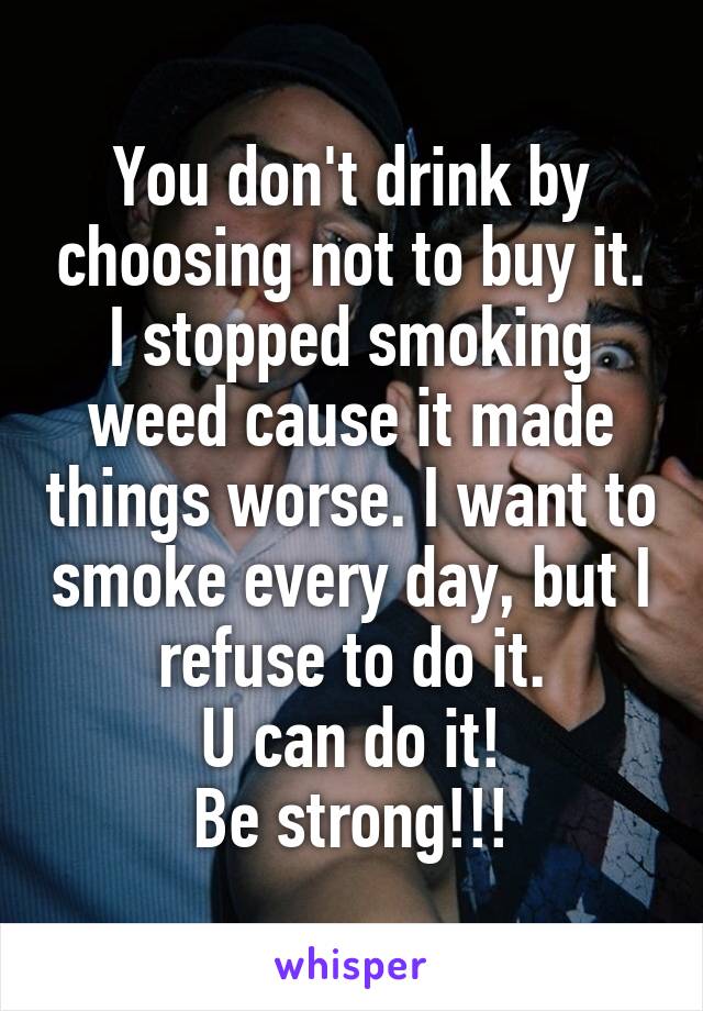 You don't drink by choosing not to buy it. I stopped smoking weed cause it made things worse. I want to smoke every day, but I refuse to do it.
U can do it!
Be strong!!!