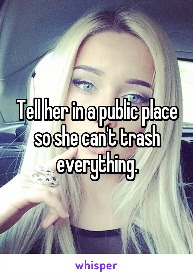 Tell her in a public place so she can't trash everything.