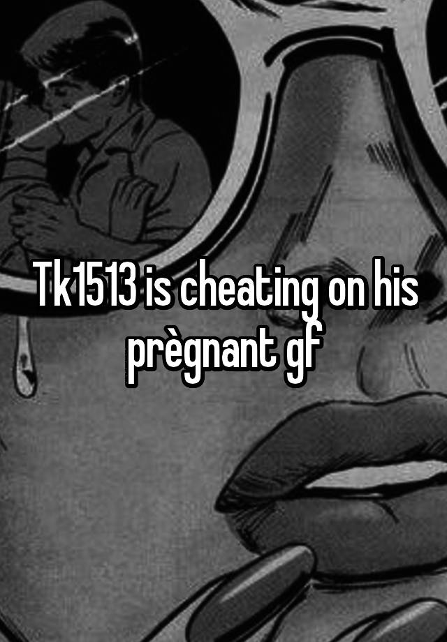 Tk1513 is cheating on his prègnant gf