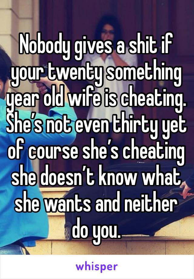 Nobody gives a shit if your twenty something year old wife is cheating. She’s not even thirty yet of course she’s cheating she doesn’t know what she wants and neither do you.