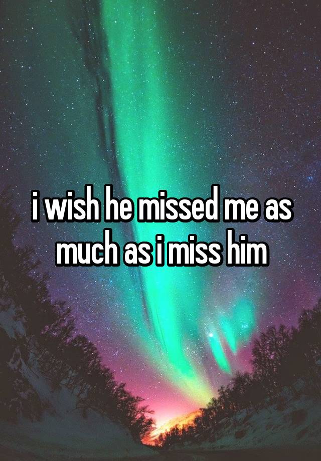 i wish he missed me as much as i miss him