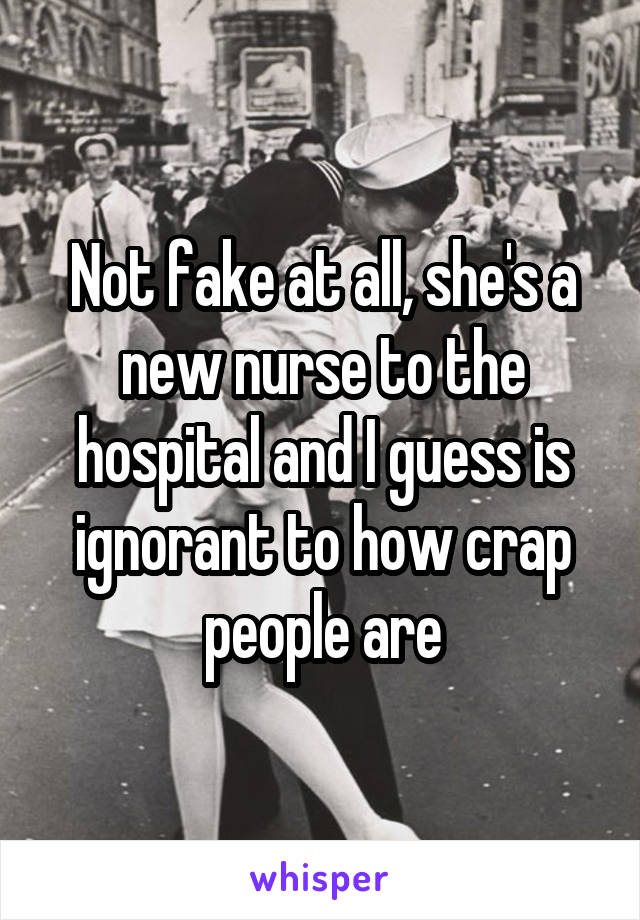 Not fake at all, she's a new nurse to the hospital and I guess is ignorant to how crap people are