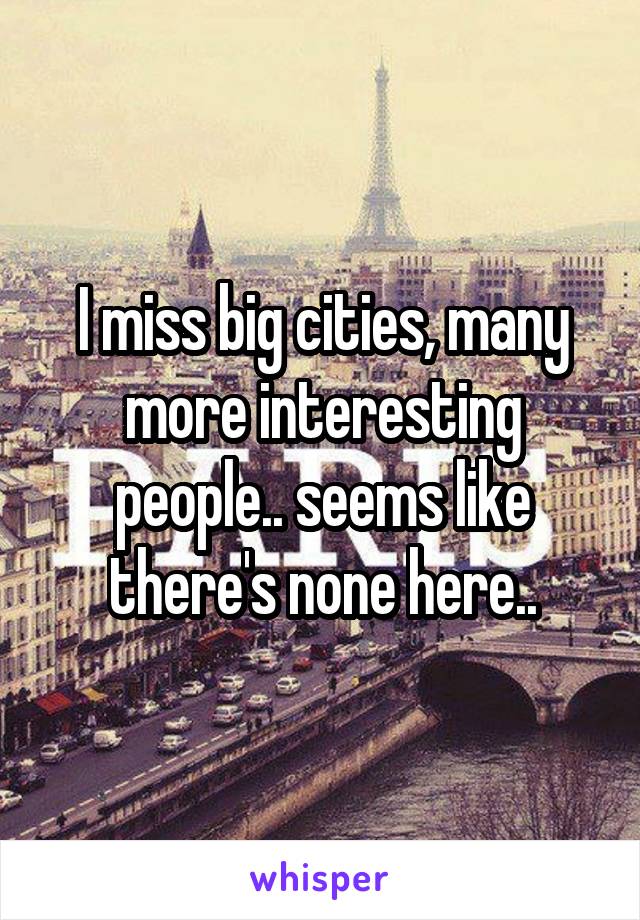 I miss big cities, many more interesting people.. seems like there's none here..