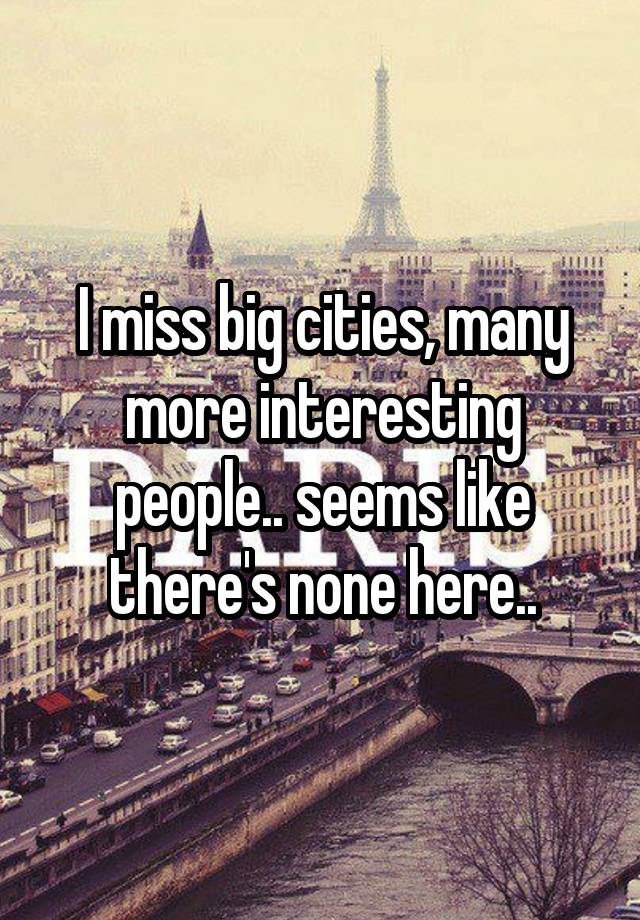 I miss big cities, many more interesting people.. seems like there's none here..