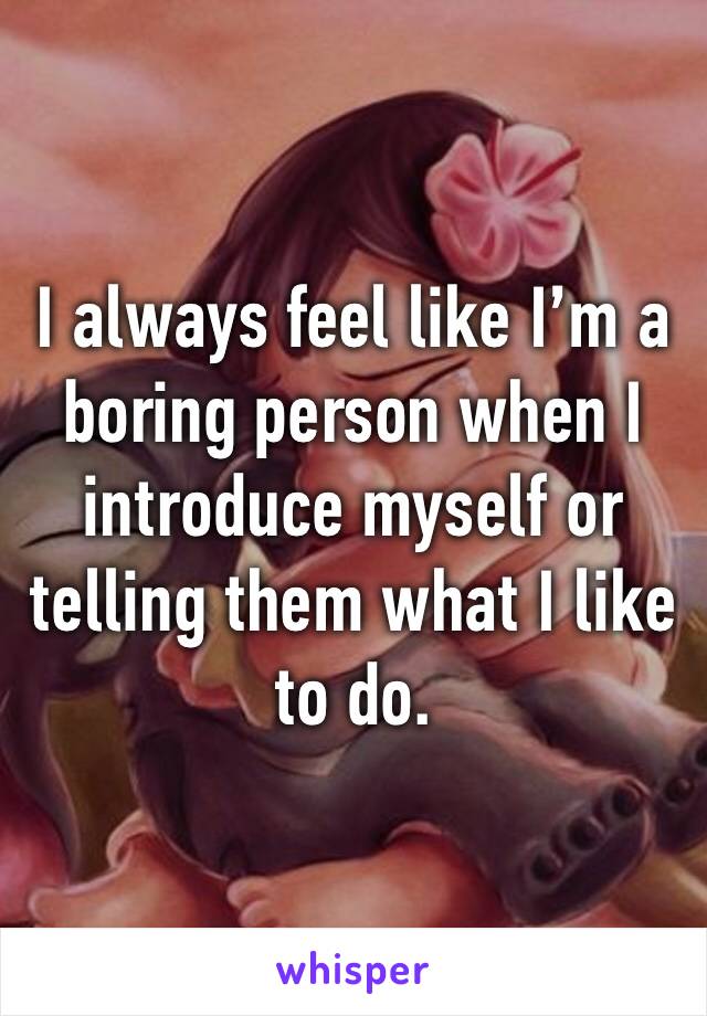 I always feel like I’m a boring person when I introduce myself or telling them what I like to do.