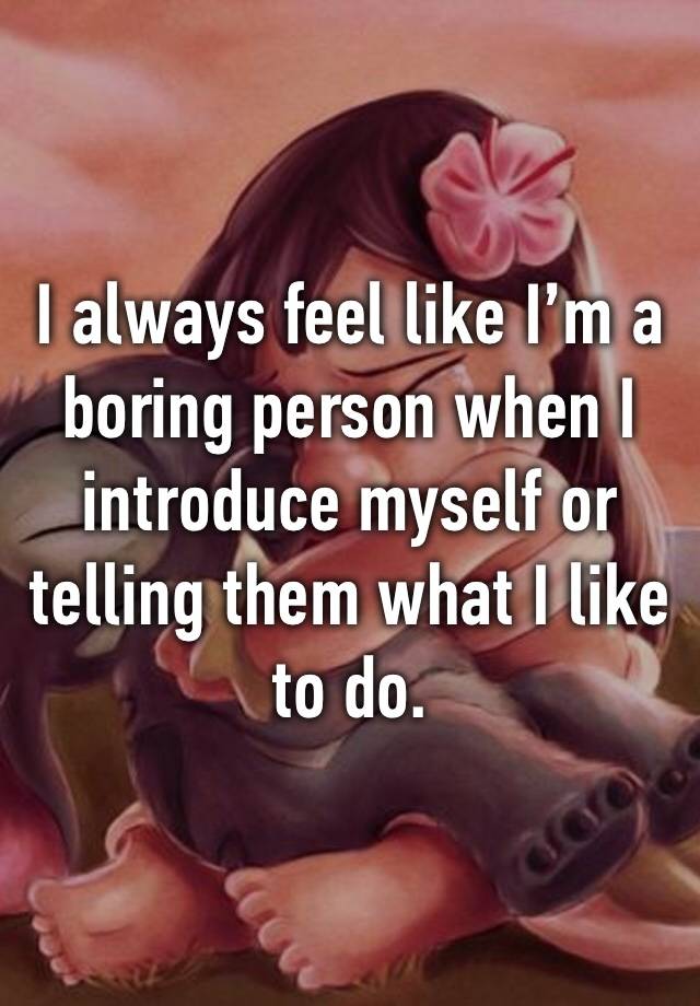 I always feel like I’m a boring person when I introduce myself or telling them what I like to do.