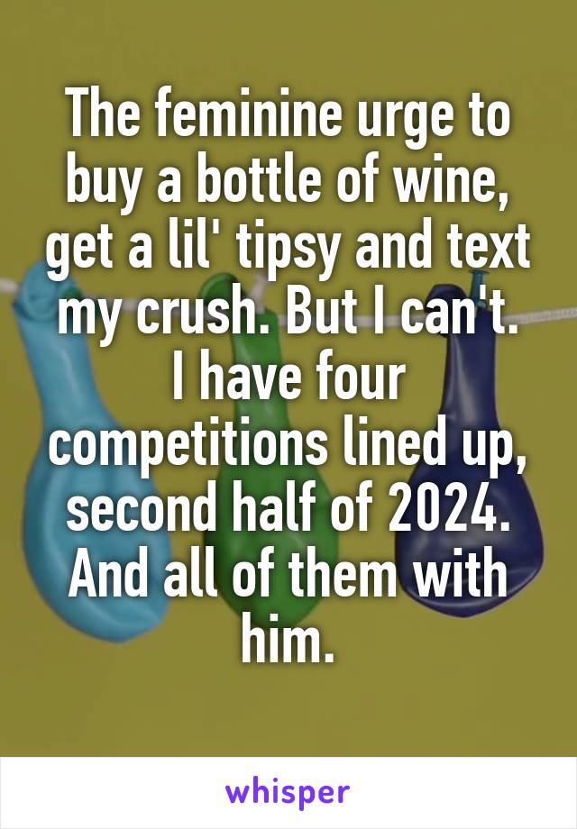 The feminine urge to buy a bottle of wine, get a lil' tipsy and text my crush. But I can't.
I have four competitions lined up, second half of 2024.
And all of them with him.
