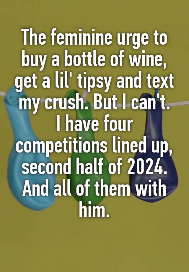 The feminine urge to buy a bottle of wine, get a lil' tipsy and text my crush. But I can't.
I have four competitions lined up, second half of 2024.
And all of them with him.
