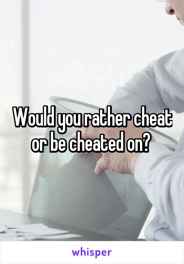 Would you rather cheat or be cheated on? 